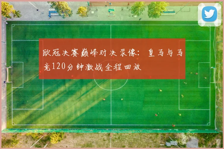 欧冠决赛巅峰对决录像：皇马与马竞120分钟激战全程回放