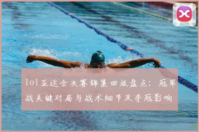 lol亚运会决赛锦集回放盘点：冠军战关键对局与战术细节及夺冠影响