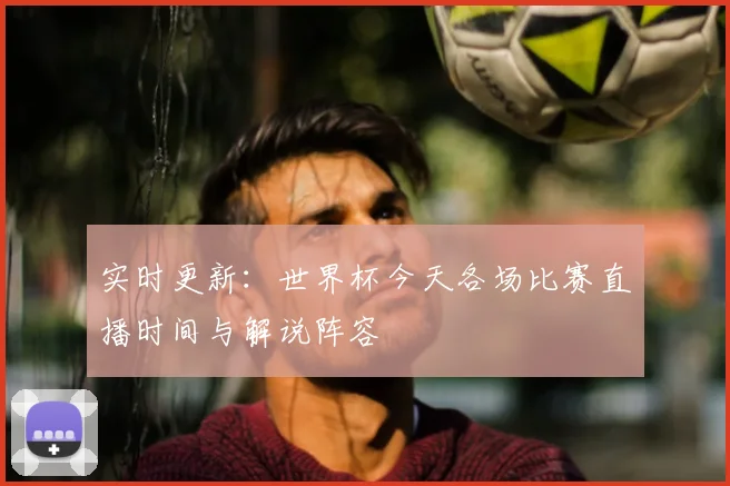实时更新：世界杯今天各场比赛直播时间与解说阵容