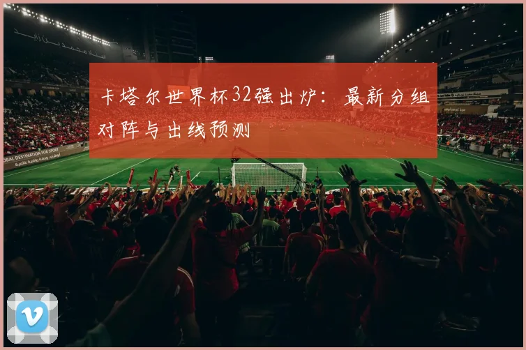 卡塔尔世界杯32强出炉：最新分组对阵与出线预测