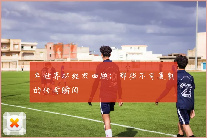 年世界杯经典回顾:那些不可复制的传奇瞬间
