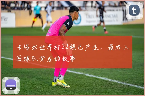 卡塔尔世界杯32强已产生，最终入围球队背后的故事