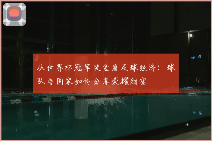 从世界杯冠军奖金看足球经济：球队与国家如何分享荣耀财富