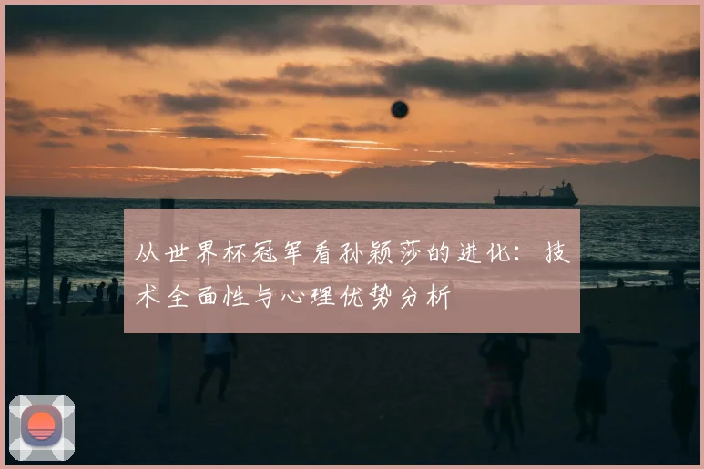 从世界杯冠军看孙颖莎的进化：技术全面性与心理优势分析