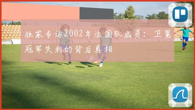 独家专访2002年法国队成员：卫冕冠军失利的背后真相