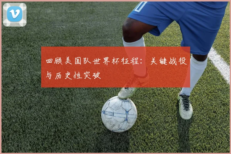 回顾美国队世界杯征程：关键战役与历史性突破