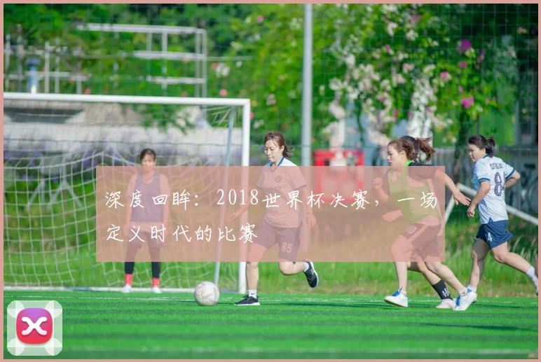 深度回眸：2018世界杯决赛，一场定义时代的比赛